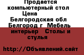 Продается компьютерный стол › Цена ­ 2 500 - Белгородская обл., Белгород г. Мебель, интерьер » Столы и стулья   